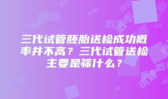 三代试管胚胎送检成功概率并不高?三代试管送检主要是筛什么?