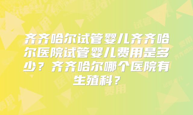 齐齐哈尔试管婴儿齐齐哈尔医院试管婴儿费用是多少?齐齐哈尔哪个医院有生殖科?