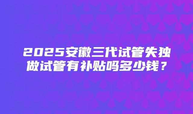 2025安徽三代试管失独做试管有补贴吗多少钱?