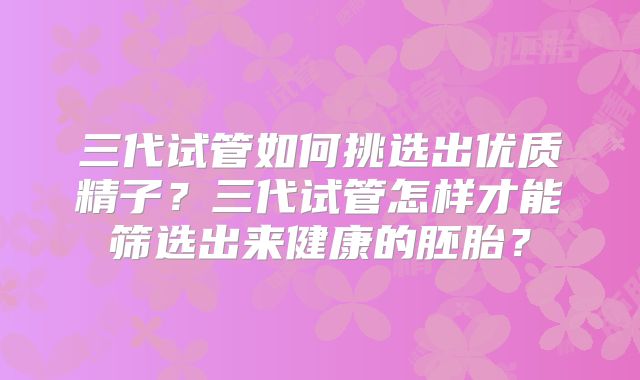 三代试管如何挑选出优质精子？三代试管怎样才能筛选出来健康的胚胎？