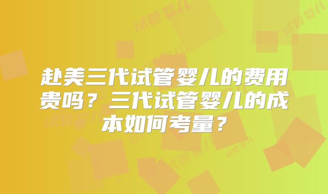 赴美三代试管婴儿的费用贵吗?三代试管婴儿的成本如何考量?