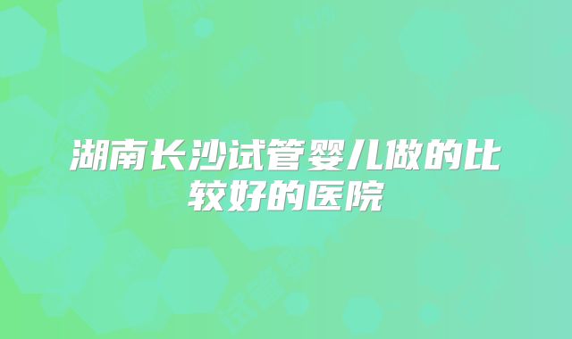 湖南长沙试管婴儿做的比较好的医院