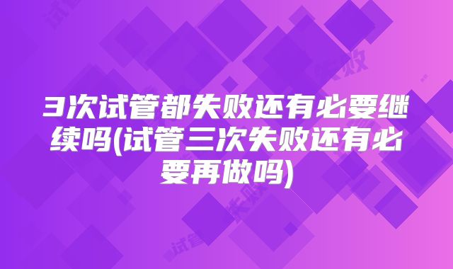 3次试管都失败还有必要继续吗(试管三次失败还有必要再做吗)