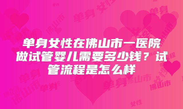 单身女性在佛山市一医院做试管婴儿需要多少钱?试管流程是怎么样