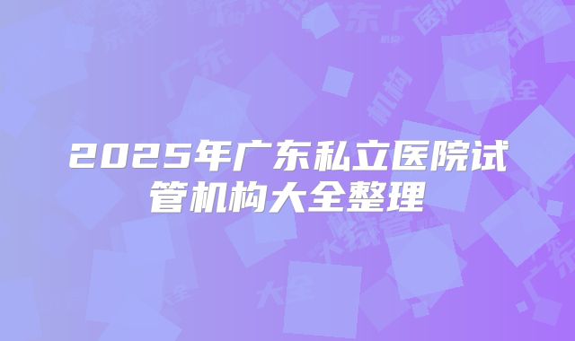 2025年广东私立医院试管机构大全整理