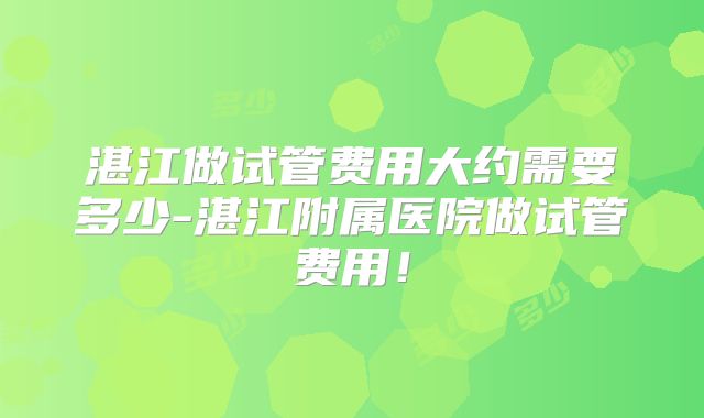 湛江做试管费用大约需要多少-湛江附属医院做试管费用！