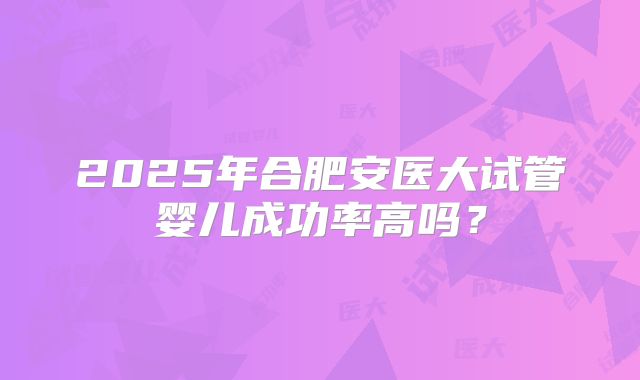 2025年合肥安医大试管婴儿成功率高吗？