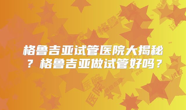 格鲁吉亚试管医院大揭秘?格鲁吉亚做试管好吗?
