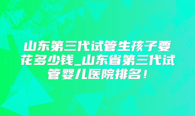 山东第三代试管生孩子要花多少钱_山东省第三代试管婴儿医院排名!