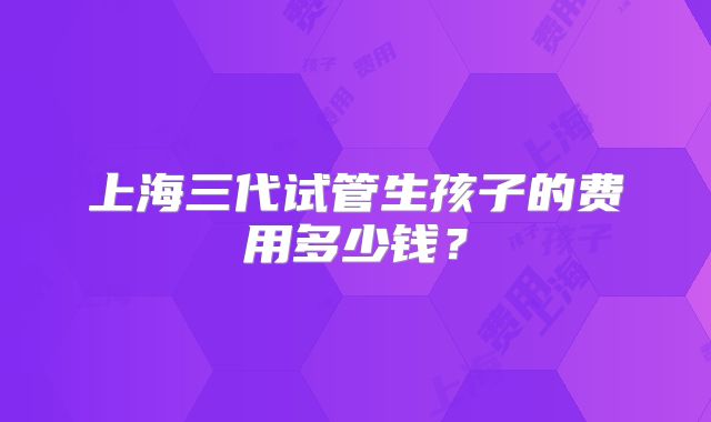 上海三代试管生孩子的费用多少钱?