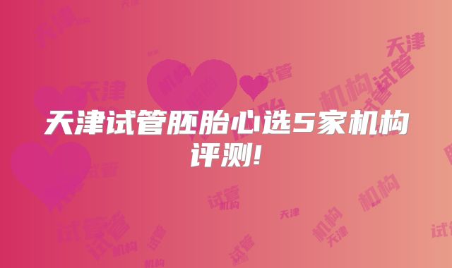 天津试管胚胎心选5家机构评测!