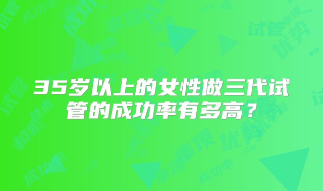 35岁以上的女性做三代试管的成功率有多高？