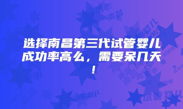 选择南昌第三代试管婴儿成功率高么,需要呆几天!