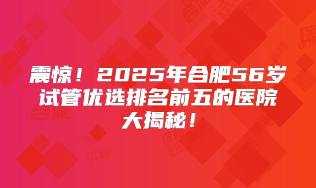 震惊！2025年合肥56岁试管优选排名前五的医院大揭秘！