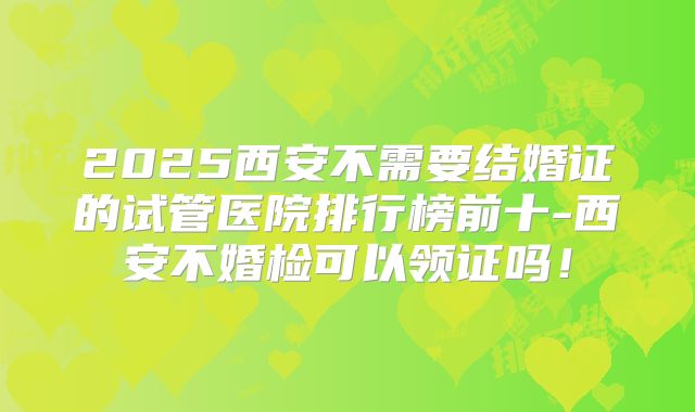 2025西安不需要结婚证的试管医院排行榜前十-西安不婚检可以领证吗!