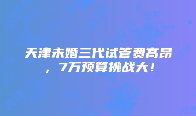 天津未婚三代试管费高昂，7万预算挑战大！