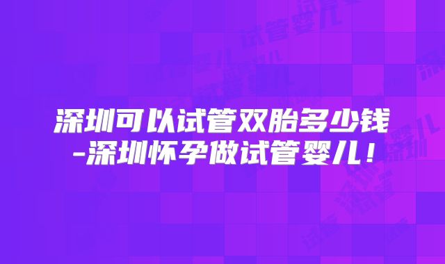 深圳可以试管双胎多少钱-深圳怀孕做试管婴儿！