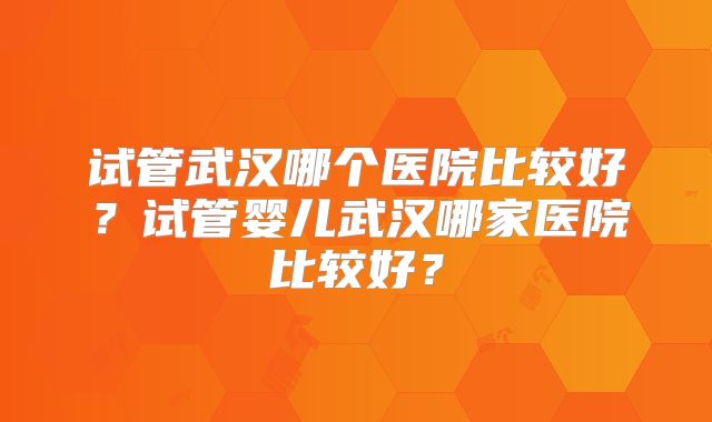 试管武汉哪个医院比较好？试管婴儿武汉哪家医院比较好？