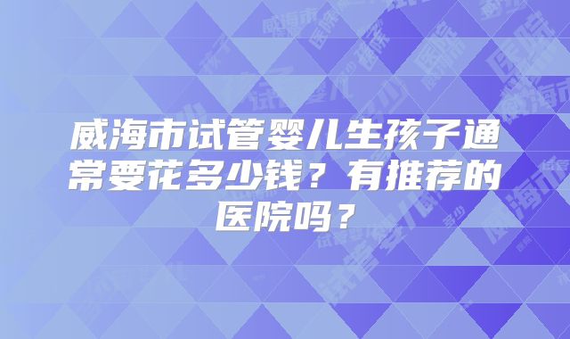 威海市试管婴儿生孩子通常要花多少钱？有推荐的医院吗？