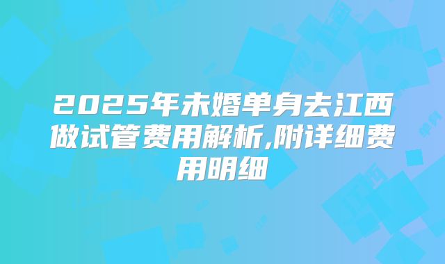 2025年未婚单身去江西做试管费用解析,附详细费用明细