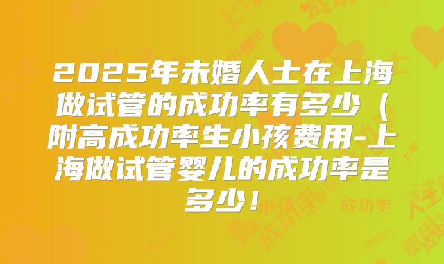 2025年未婚人士在上海做试管的成功率有多少(附高成功率生小孩费用-上海做试管婴儿的成功率是多少!