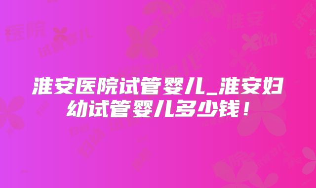 淮安医院试管婴儿_淮安妇幼试管婴儿多少钱！