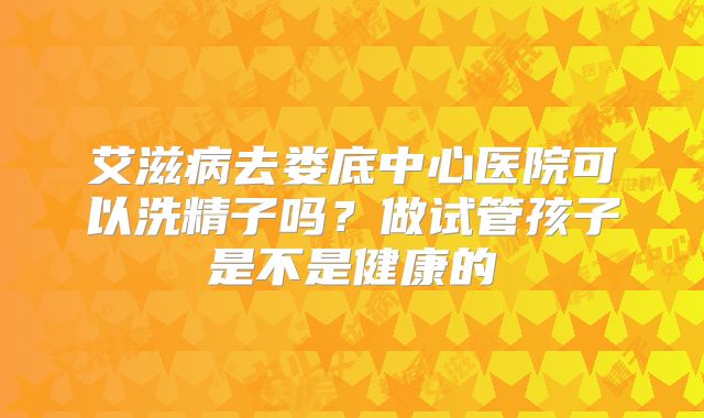 艾滋病去娄底中心医院可以洗精子吗？做试管孩子是不是健康的