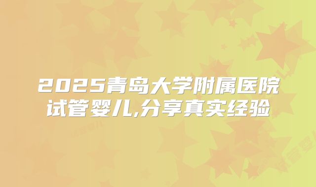 2025青岛大学附属医院试管婴儿,分享真实经验