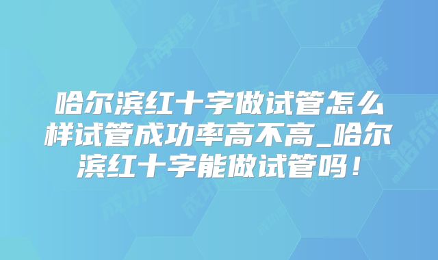 哈尔滨红十字做试管怎么样试管成功率高不高_哈尔滨红十字能做试管吗!