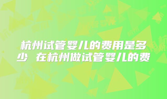 杭州试管婴儿的费用是多少 在杭州做试管婴儿的费