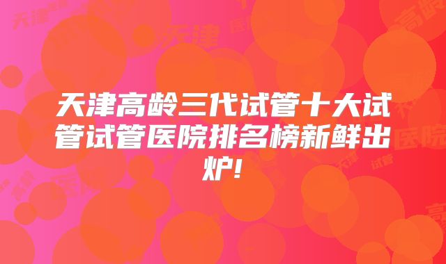 天津高龄三代试管十大试管试管医院排名榜新鲜出炉!