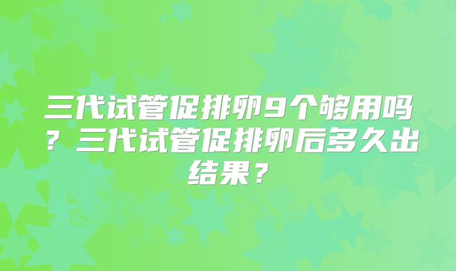 三代试管促排卵9个够用吗？三代试管促排卵后多久出结果？