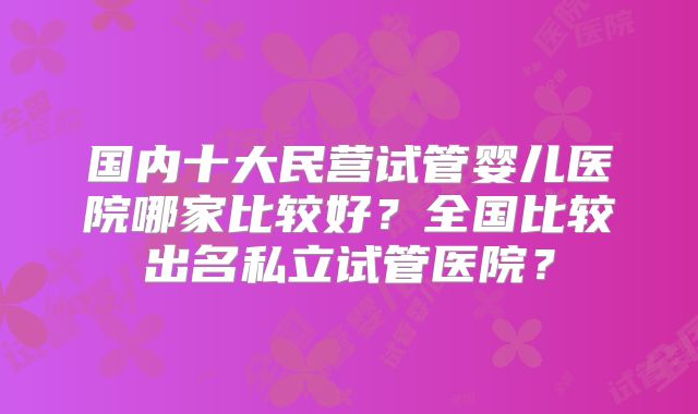 国内十大民营试管婴儿医院哪家比较好？全国比较出名私立试管医院？
