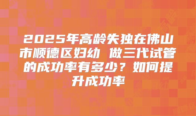 2025年高龄失独在佛山市顺德区妇幼 做三代试管的成功率有多少？如何提升成功率