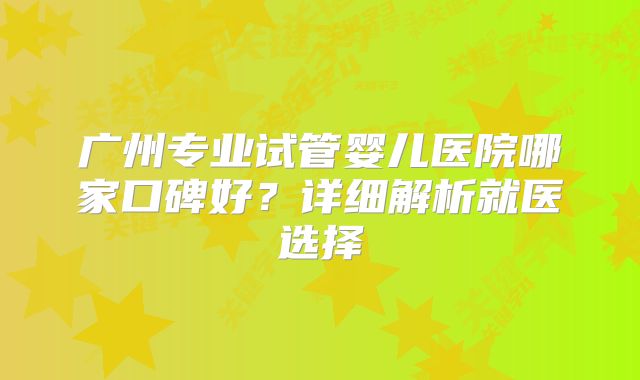 广州专业试管婴儿医院哪家口碑好？详细解析就医选择