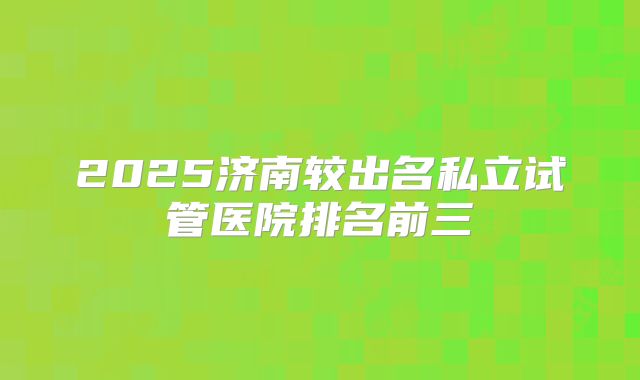2025济南较出名私立试管医院排名前三