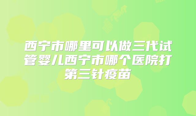 西宁市哪里可以做三代试管婴儿西宁市哪个医院打第三针疫苗