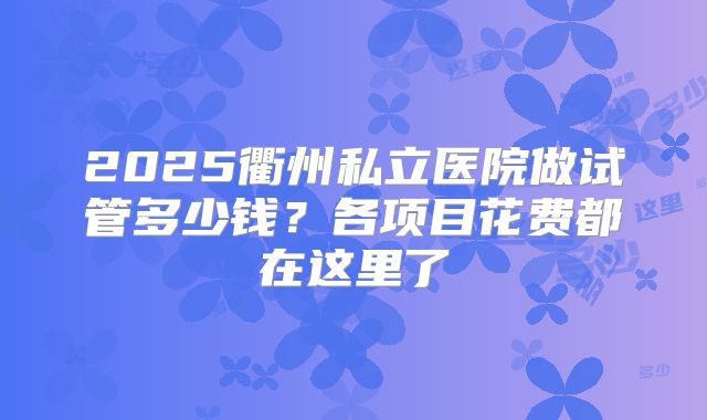 2025衢州私立医院做试管多少钱？各项目花费都在这里了