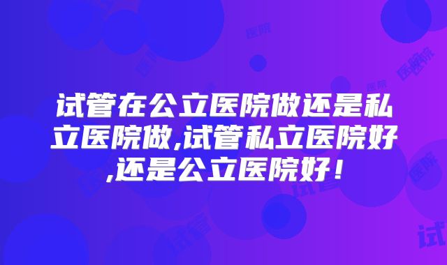 试管在公立医院做还是私立医院做,试管私立医院好,还是公立医院好!