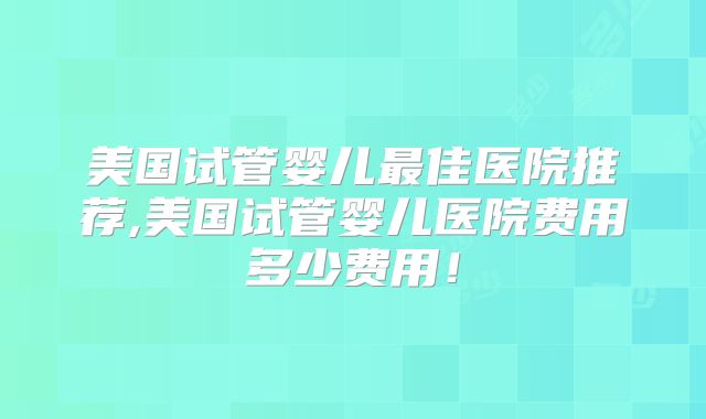 美国试管婴儿最佳医院推荐,美国试管婴儿医院费用多少费用!