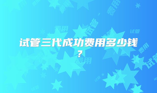 试管三代成功费用多少钱?