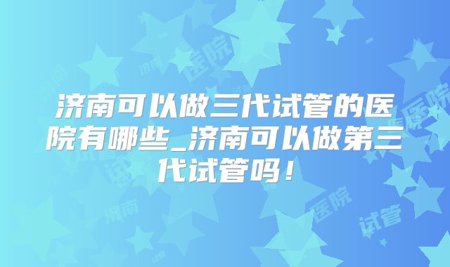 济南可以做三代试管的医院有哪些_济南可以做第三代试管吗！