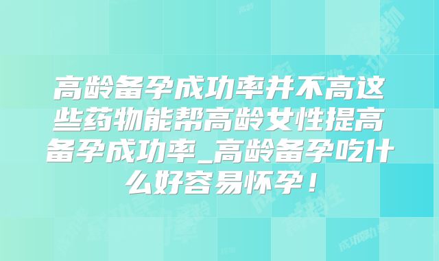 高龄备孕成功率并不高这些药物能帮高龄女性提高备孕成功率_高龄备孕吃什么好容易怀孕!