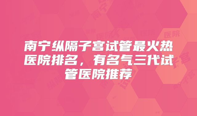 南宁纵隔子宫试管最火热医院排名，有名气三代试管医院推荐
