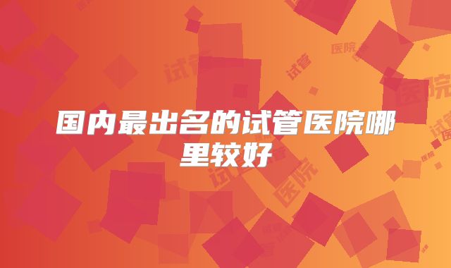 国内最出名的试管医院哪里较好
