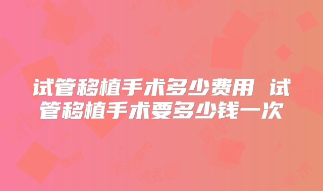 试管移植手术多少费用 试管移植手术要多少钱一次