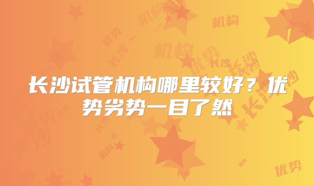 长沙试管机构哪里较好?优势劣势一目了然