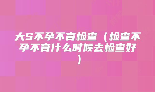 大S不孕不育检查(检查不孕不育什么时候去检查好)