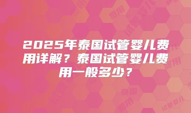 2025年泰国试管婴儿费用详解?泰国试管婴儿费用一般多少?