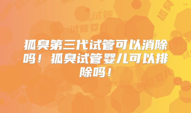 狐臭第三代试管可以消除吗!狐臭试管婴儿可以排除吗!